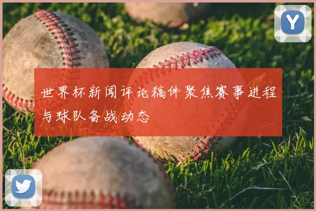 世界杯新闻评论稿件聚焦赛事进程与球队备战动态