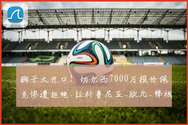 狮子大开口!切尔西7000万报价佩克惨遭拒绝_拉科鲁尼亚_欧元_锋线