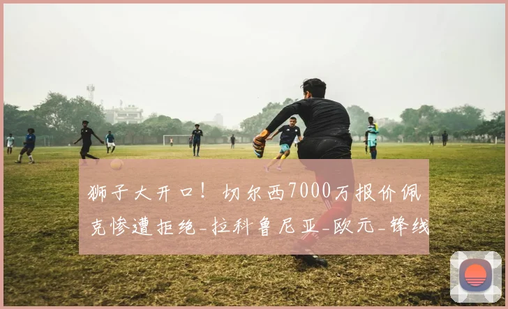 狮子大开口!切尔西7000万报价佩克惨遭拒绝_拉科鲁尼亚_欧元_锋线