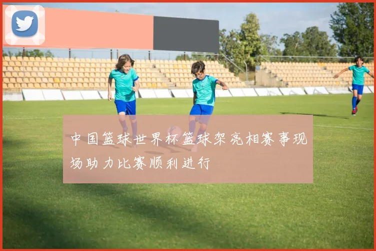 中国篮球世界杯篮球架亮相赛事现场助力比赛顺利进行