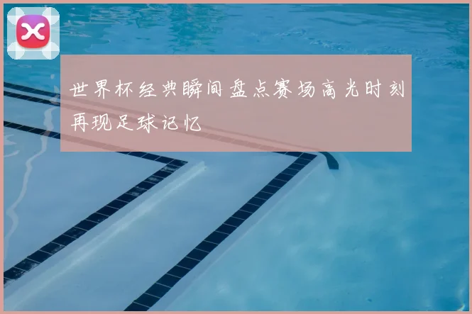 世界杯经典瞬间盘点赛场高光时刻再现足球记忆
