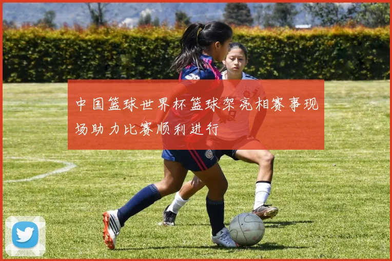 中国篮球世界杯篮球架亮相赛事现场助力比赛顺利进行