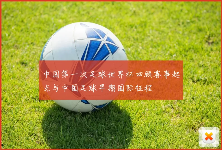 中国第一次足球世界杯回顾赛事起点与中国足球早期国际征程