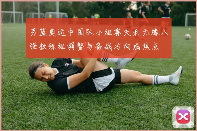 男篮奥运中国队小组赛失利无缘八强教练组调整与备战方向成焦点