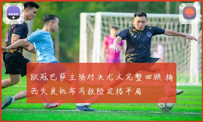 欧冠巴萨主场对决尤文完整回顾 梅西失良机布冯救险定格平局