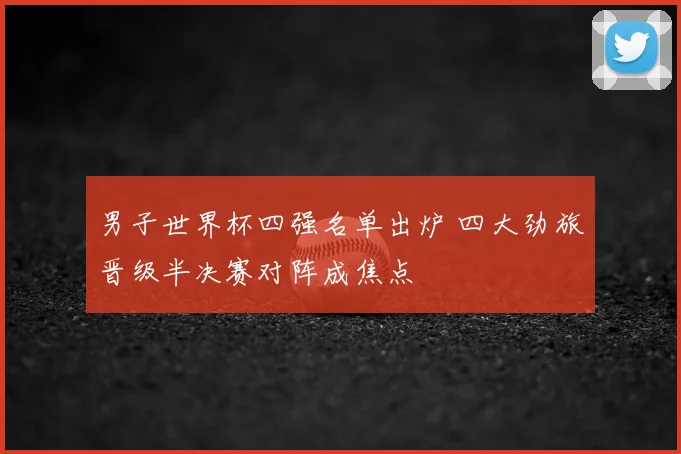 男子世界杯四强名单出炉 四大劲旅晋级半决赛对阵成焦点