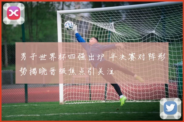男子世界杯四强出炉 半决赛对阵形势揭晓晋级焦点引关注