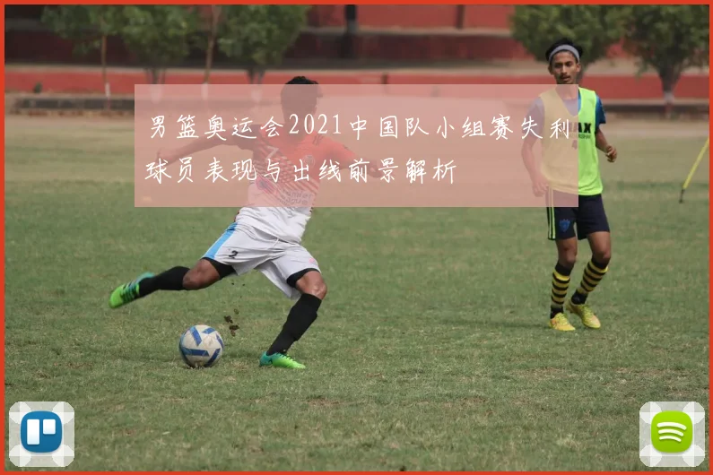 男篮奥运会2021中国队小组赛失利球员表现与出线前景解析