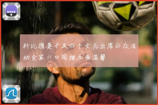 科比携妻子及四个女儿出席公众活动全家六口同框画面温馨
