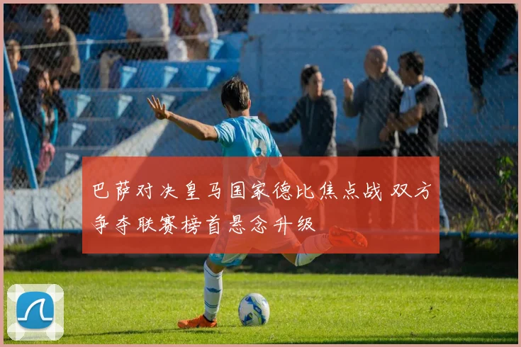 巴萨对决皇马国家德比焦点战 双方争夺联赛榜首悬念升级