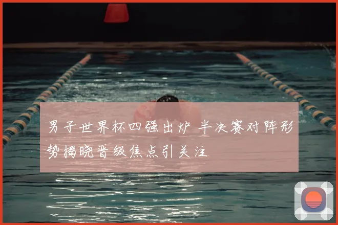 男子世界杯四强出炉 半决赛对阵形势揭晓晋级焦点引关注