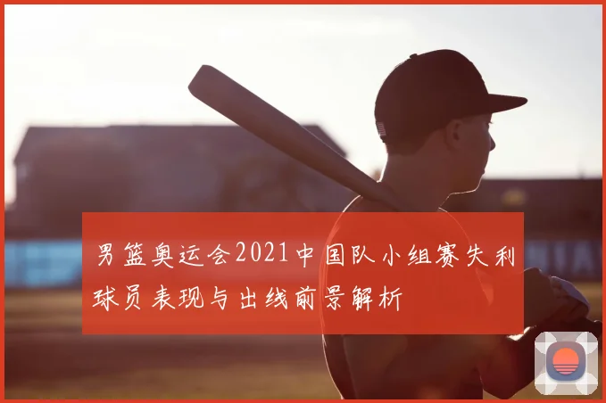 男篮奥运会2021中国队小组赛失利球员表现与出线前景解析